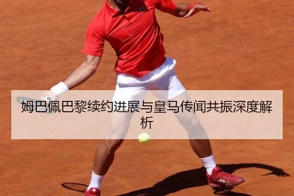 姆巴佩巴黎续约进展与皇马传闻共振深度解析